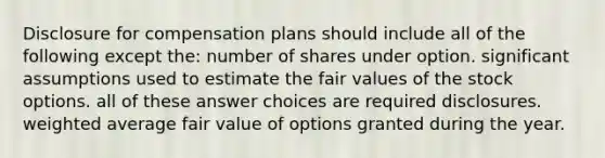 Disclosure for compensation plans should include all of the following except the: number of shares under option. significant assumptions used to estimate the fair values of the stock options. all of these answer choices are required disclosures. weighted average fair value of options granted during the year.