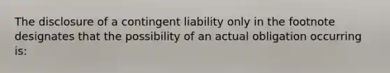 The disclosure of a contingent liability only in the footnote designates that the possibility of an actual obligation occurring is: