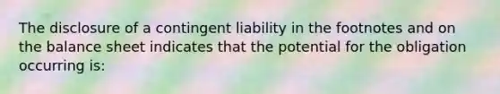 The disclosure of a contingent liability in the footnotes and on the balance sheet indicates that the potential for the obligation occurring is: