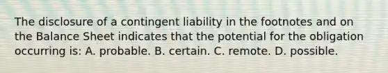 The disclosure of a contingent liability in the footnotes and on the Balance Sheet indicates that the potential for the obligation occurring is: A. probable. B. certain. C. remote. D. possible.