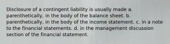 Disclosure of a contingent liability is usually made a. parenthetically, in the body of the balance sheet. b. parenthetically, in the body of the income statement. c. in a note to the financial statements. d. in the management discussion section of the financial statement.