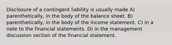 Disclosure of a contingent liability is usually made A) parenthetically, in the body of the balance sheet. B) parenthetically, in the body of the income statement. C) in a note to the financial statements. D) in the management discussion section of the financial statement.