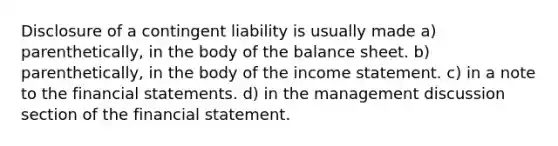 Disclosure of a contingent liability is usually made a) parenthetically, in the body of the balance sheet. b) parenthetically, in the body of the income statement. c) in a note to the financial statements. d) in the management discussion section of the financial statement.