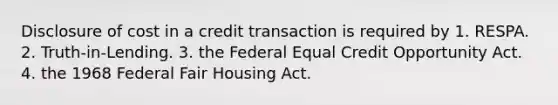 Disclosure of cost in a credit transaction is required by 1. RESPA. 2. Truth-in-Lending. 3. the Federal Equal Credit Opportunity Act. 4. the 1968 Federal Fair Housing Act.