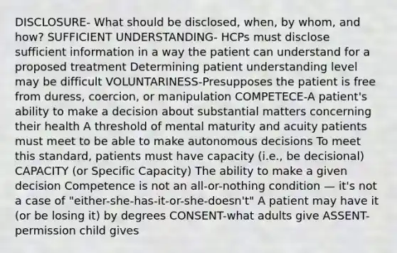 DISCLOSURE- What should be disclosed, when, by whom, and how? SUFFICIENT UNDERSTANDING- HCPs must disclose sufficient information in a way the patient can understand for a proposed treatment Determining patient understanding level may be difficult VOLUNTARINESS-Presupposes the patient is free from duress, coercion, or manipulation COMPETECE-A patient's ability to make a decision about substantial matters concerning their health A threshold of mental maturity and acuity patients must meet to be able to make autonomous decisions To meet this standard, patients must have capacity (i.e., be decisional) CAPACITY (or Specific Capacity) The ability to make a given decision Competence is not an all-or-nothing condition — it's not a case of "either-she-has-it-or-she-doesn't" A patient may have it (or be losing it) by degrees CONSENT-what adults give ASSENT-permission child gives