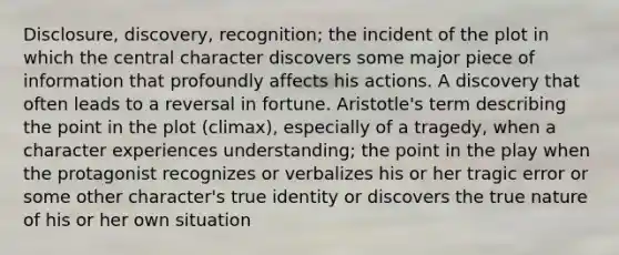 Disclosure, discovery, recognition; the incident of the plot in which the central character discovers some major piece of information that profoundly affects his actions. A discovery that often leads to a reversal in fortune. Aristotle's term describing the point in the plot (climax), especially of a tragedy, when a character experiences understanding; the point in the play when the protagonist recognizes or verbalizes his or her tragic error or some other character's true identity or discovers the true nature of his or her own situation