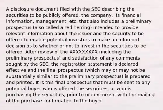 A disclosure document filed with the SEC describing the securities to be publicly offered, the company, its financial information, management, etc. that also includes a preliminary prospectus (also called a red herring) intended to provide relevant information about the issuer and the security to be offered to enable potential investors to make an informed decision as to whether or not to invest in the securities to be offered. After review of the XXXXXXXXX (including the preliminary prospectus) and satisfaction of any comments sought by the SEC, the registration statement is declared effective and the final prospectus (which may or may not be substantially similar to the preliminary prospectus) is prepared and printed. It is this final prospectus that must be sent to any potential buyer who is offered the securities, or who is purchasing the securities, prior to or concurrent with the mailing of the purchase confirmation to the buyer.