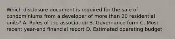 Which disclosure document is required for the sale of condominiums from a developer of more than 20 residential units? A. Rules of the association B. Governance form C. Most recent year-end financial report D. Estimated operating budget