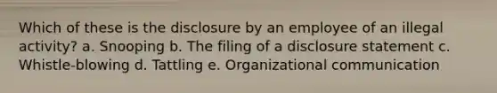 Which of these is the disclosure by an employee of an illegal activity? a. Snooping b. The filing of a disclosure statement c. Whistle-blowing d. Tattling e. Organizational communication