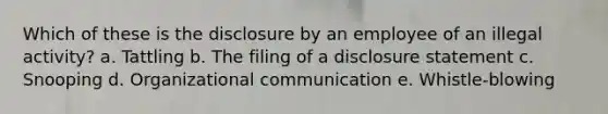 Which of these is the disclosure by an employee of an illegal activity? a. Tattling b. The filing of a disclosure statement c. Snooping d. Organizational communication e. Whistle-blowing