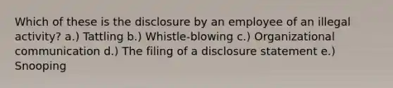 Which of these is the disclosure by an employee of an illegal activity? a.) Tattling b.) Whistle-blowing c.) Organizational communication d.) The filing of a disclosure statement e.) Snooping