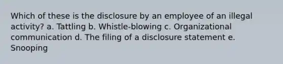 Which of these is the disclosure by an employee of an illegal activity? a. Tattling b. Whistle-blowing c. Organizational communication d. The filing of a disclosure statement e. Snooping