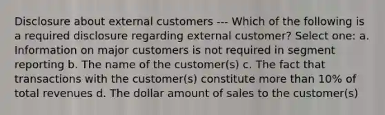 Disclosure about external customers --- Which of the following is a required disclosure regarding external customer? Select one: a. Information on major customers is not required in segment reporting b. The name of the customer(s) c. The fact that transactions with the customer(s) constitute more than 10% of total revenues d. The dollar amount of sales to the customer(s)