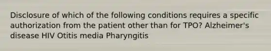 Disclosure of which of the following conditions requires a specific authorization from the patient other than for TPO? Alzheimer's disease HIV Otitis media Pharyngitis