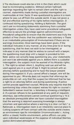 § The disclosure could also be a link in the chain which could lead to incriminating evidence. Without certain hallmark warnings regarding the right to remain silent and the right to counsel, statements made during custodial interrogation are inadmissible at trial. Facts: D was questioned by police in a room where he was cut off from the outside world. D was not given a full and effective warning of his rights before interrogation. D confessed during questioning. Holding & Rationale: The govt can't use incriminating statements stemming from custodial interrogation unless they have used some procedural safeguards effective to secure the privilege against self-incrimination · Procedural safeguards to ensure that the statement was truly the product of free choice; that the confession was voluntary o There is an irrebuttable presumption of involuntariness if there are no warnings Invocation: Once warnings have been given, if the individual indicates in any manner, at any time prior to or during questioning, that he does not wish to be interrogated, or indicates in any manner that he wishes to consult with a lawyer, the questioning must stop until a lawyer is provided to him. · Note: police can actually keep questioning you, your statements just won't be admissible against you b. Before there is custodial interrogation, the suspect must be warned of his Miranda rights: 1. The right to remain silent 2. Anything said can and will be used against you in a court of law 3. Right to consult with an attorney before questioning and to have the lawyer present during interrogation 4. If you cannot afford a lawyer, one will be appointed to you · Miranda does not require that attorneys be producible on call, only that the suspect be informed that he has a right to an attorney before and during questioning. If police cannot provide appointed counsel, Miranda only requires that the questioning stop unless the suspect waives his right to counsel c. Defendant's waiver must be: o Voluntary o Knowing o Intelligent d. If a person refuses to be questioned at any point or requests attorneys, law enforcement cannot continue questioning o "It is an absolute prerequisite when we have custodial interrogation that the warning is required assessing knowledge is always uncertain and speculative where a warning is a clear cut fact." e. Rationale: a. Interrogation room is an inherently coercive place b. Cutting suspects off from contact with the outside world creates an environment ripe for intimidation (incommunicado) c. Acting within a closed, hostile environment, police officers can prey upon individual weaknesses at the expense of individual liberties (police dominated atmosphere)