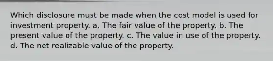 Which disclosure must be made when the cost model is used for investment property. a. The fair value of the property. b. The present value of the property. c. The value in use of the property. d. The net realizable value of the property.