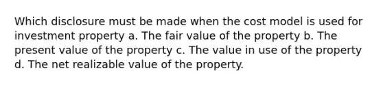 Which disclosure must be made when the cost model is used for investment property a. The fair value of the property b. The present value of the property c. The value in use of the property d. The net realizable value of the property.