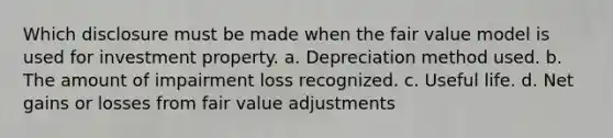 Which disclosure must be made when the fair value model is used for investment property. a. Depreciation method used. b. The amount of impairment loss recognized. c. Useful life. d. Net gains or losses from fair value adjustments