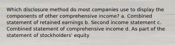 Which disclosure method do most companies use to display the components of other comprehensive income? a. Combined statement of retained earnings b. Second income statement c. Combined statement of comprehensive income d. As part of the statement of stockholders' equity