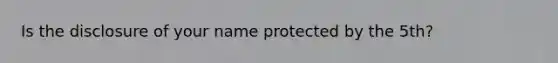 Is the disclosure of your name protected by the 5th?