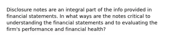 Disclosure notes are an integral part of the info provided in financial statements. In what ways are the notes critical to understanding the financial statements and to evaluating the firm's performance and financial health?