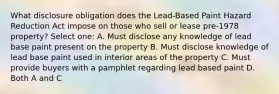 What disclosure obligation does the Lead-Based Paint Hazard Reduction Act impose on those who sell or lease pre-1978 property? Select one: A. Must disclose any knowledge of lead base paint present on the property B. Must disclose knowledge of lead base paint used in interior areas of the property C. Must provide buyers with a pamphlet regarding lead based paint D. Both A and C