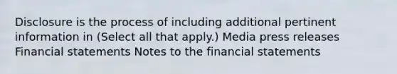 Disclosure is the process of including additional pertinent information in (Select all that apply.) Media press releases <a href='https://www.questionai.com/knowledge/kFBJaQCz4b-financial-statements' class='anchor-knowledge'>financial statements</a> Notes to the financial statements