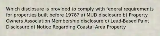 Which disclosure is provided to comply with federal requirements for properties built before 1978? a) MUD disclosure b) Property Owners Association Membership disclosure c) Lead-Based Paint Disclosure d) Notice Regarding Coastal Area Property