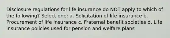 Disclosure regulations for life insurance do NOT apply to which of the following? Select one: a. Solicitation of life insurance b. Procurement of life insurance c. Fraternal benefit societies d. Life insurance policies used for pension and welfare plans