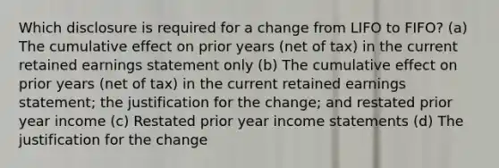 Which disclosure is required for a change from LIFO to FIFO? (a) The cumulative effect on prior years (net of tax) in the current retained earnings statement only (b) The cumulative effect on prior years (net of tax) in the current retained earnings statement; the justification for the change; and restated prior year income (c) Restated prior year income statements (d) The justification for the change