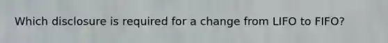 Which disclosure is required for a change from LIFO to FIFO?