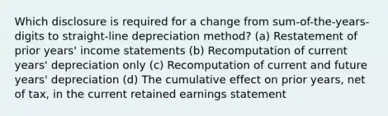 Which disclosure is required for a change from sum-of-the-years-digits to straight-line depreciation method? (a) Restatement of prior years' income statements (b) Recomputation of current years' depreciation only (c) Recomputation of current and future years' depreciation (d) The cumulative effect on prior years, net of tax, in the current retained earnings statement