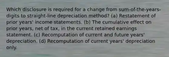 Which disclosure is required for a change from sum-of-the-years-digits to straight-line depreciation method? (a) Restatement of prior years' income statements. (b) The cumulative effect on prior years, net of tax, in the current retained earnings statement. (c) Recomputation of current and future years' depreciation. (d) Recomputation of current years' depreciation only.