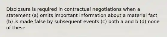 Disclosure is required in contractual negotiations when a statement (a) omits important information about a material fact (b) is made false by subsequent events (c) both a and b (d) none of these