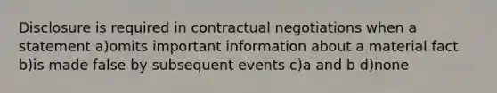 Disclosure is required in contractual negotiations when a statement a)omits important information about a material fact b)is made false by subsequent events c)a and b d)none