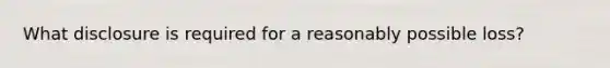 What disclosure is required for a reasonably possible loss?