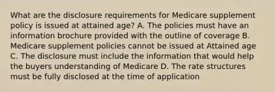 What are the disclosure requirements for Medicare supplement policy is issued at attained age? A. The policies must have an information brochure provided with the outline of coverage B. Medicare supplement policies cannot be issued at Attained age C. The disclosure must include the information that would help the buyers understanding of Medicare D. The rate structures must be fully disclosed at the time of application