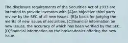 The disclosure requirements of the Securities Act of 1933 are intended to provide investors with [A]an objective third party review by the SEC of all new issues. [B]a basis for judging the merits of new issues of securities. [C]financial information on new issues, the accuracy of which has been verified by the SEC. [D]financial information on the broker-dealer offering the new issue.