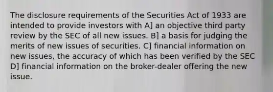 The disclosure requirements of the Securities Act of 1933 are intended to provide investors with A] an objective third party review by the SEC of all new issues. B] a basis for judging the merits of new issues of securities. C] financial information on new issues, the accuracy of which has been verified by the SEC D] financial information on the broker-dealer offering the new issue.