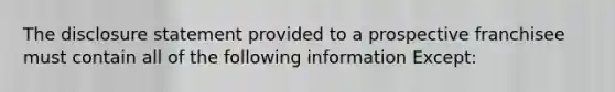 The disclosure statement provided to a prospective franchisee must contain all of the following information Except: