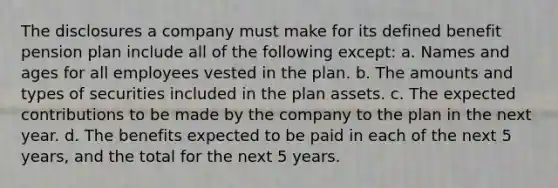 The disclosures a company must make for its defined benefit pension plan include all of the following except: a. Names and ages for all employees vested in the plan. b. The amounts and types of securities included in the plan assets. c. The expected contributions to be made by the company to the plan in the next year. d. The benefits expected to be paid in each of the next 5 years, and the total for the next 5 years.