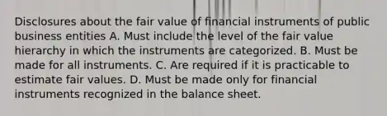 Disclosures about the fair value of financial instruments of public business entities A. Must include the level of the fair value hierarchy in which the instruments are categorized. B. Must be made for all instruments. C. Are required if it is practicable to estimate fair values. D. Must be made only for financial instruments recognized in the balance sheet.