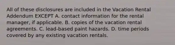 All of these disclosures are included in the Vacation Rental Addendum EXCEPT A. contact information for the rental manager, if applicable. B. copies of the vacation rental agreements. C. lead-based paint hazards. D. time periods covered by any existing vacation rentals.