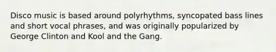 Disco music is based around polyrhythms, syncopated bass lines and short vocal phrases, and was originally popularized by George Clinton and Kool and the Gang.