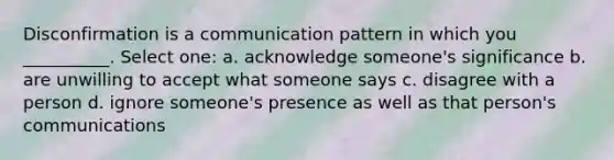 Disconfirmation is a communication pattern in which you __________. Select one: a. acknowledge someone's significance b. are unwilling to accept what someone says c. disagree with a person d. ignore someone's presence as well as that person's communications