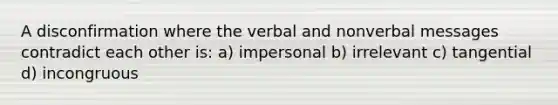 A disconfirmation where the verbal and nonverbal messages contradict each other is: a) impersonal b) irrelevant c) tangential d) incongruous