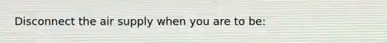 Disconnect the air supply when you are to be: