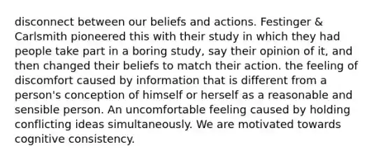 disconnect between our beliefs and actions. Festinger & Carlsmith pioneered this with their study in which they had people take part in a boring study, say their opinion of it, and then changed their beliefs to match their action. the feeling of discomfort caused by information that is different from a person's conception of himself or herself as a reasonable and sensible person. An uncomfortable feeling caused by holding conflicting ideas simultaneously. We are motivated towards cognitive consistency.