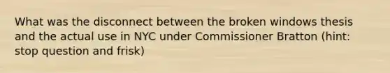 What was the disconnect between the broken windows thesis and the actual use in NYC under Commissioner Bratton (hint: stop question and frisk)