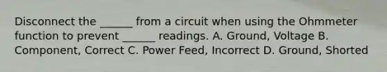 Disconnect the ______ from a circuit when using the Ohmmeter function to prevent ______ readings. A. Ground, Voltage B. Component, Correct C. Power Feed, Incorrect D. Ground, Shorted